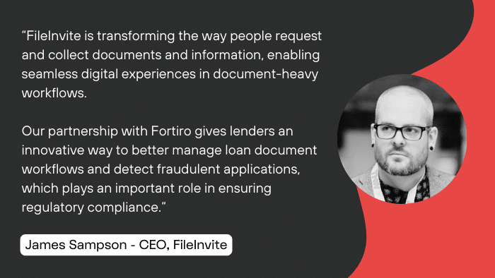 “FileInvite is transforming the way people request and collect documents and information, enabling seamless digital experiences in document-heavy workflows. 

Our partnership with Fortiro gives lenders an innovative way to better manage loan document workflows and detect fraudulent applications, which plays an important role in ensuring regulatory compliance.” 